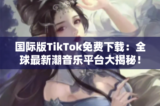 國際版TikTok免費下載：全球最新潮音樂平臺大揭秘！