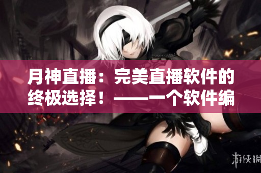 月神直播：完美直播軟件的終極選擇！——一個軟件編輯的體驗與感悟