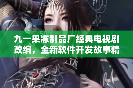 九一果凍制品廠經(jīng)典電視劇改編，全新軟件開發(fā)故事精彩上線