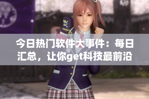 今日熱門軟件大事件：每日匯總，讓你get科技最前沿！