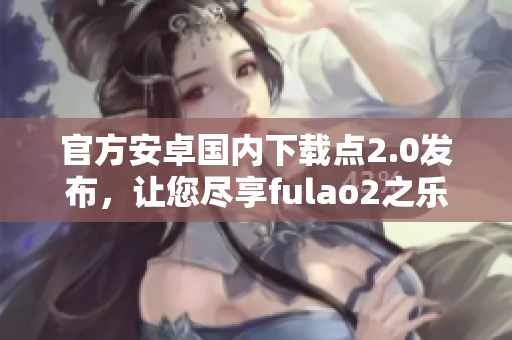 官方安卓國內(nèi)下載點2.0發(fā)布，讓您盡享fulao2之樂！