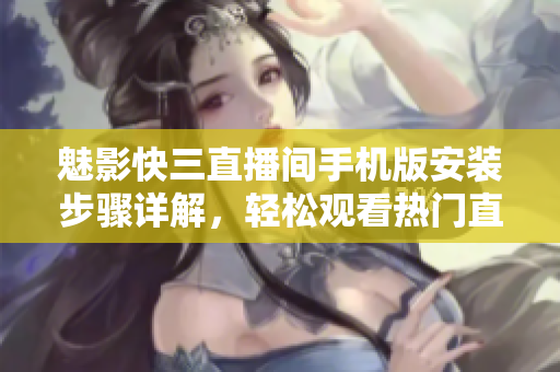 魅影快三直播間手機版安裝步驟詳解，輕松觀看熱門直播軟件