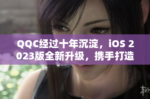 QQC經(jīng)過十年沉淀，iOS 2023版全新升級，攜手打造更強網(wǎng)絡軟件