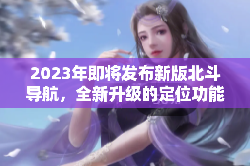 2023年即將發(fā)布新版北斗導(dǎo)航，全新升級的定位功能將震撼亮相！