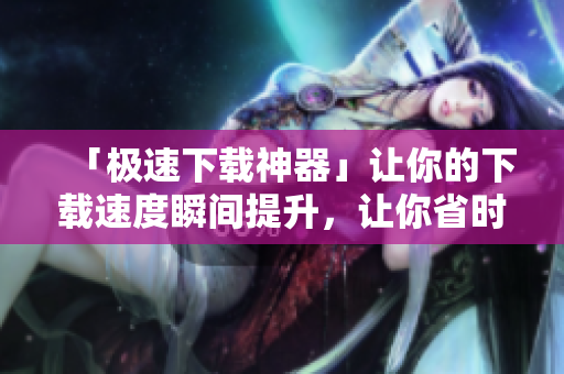 「極速下載神器」讓你的下載速度瞬間提升，讓你省時省力！