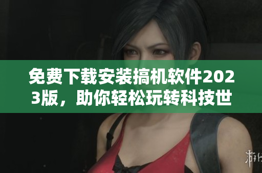 免費下載安裝搞機軟件2023版，助你輕松玩轉(zhuǎn)科技世界