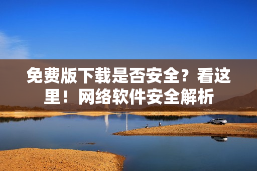 免費版下載是否安全？看這里！網(wǎng)絡(luò)軟件安全解析