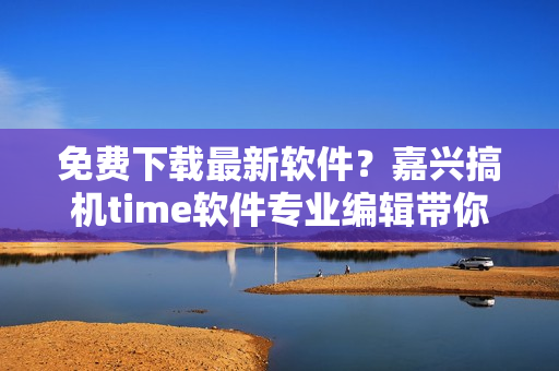 免費下載最新軟件？嘉興搞機time軟件專業(yè)編輯帶你飛！