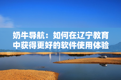 奶牛導航：如何在遼寧教育中獲得更好的軟件使用體驗