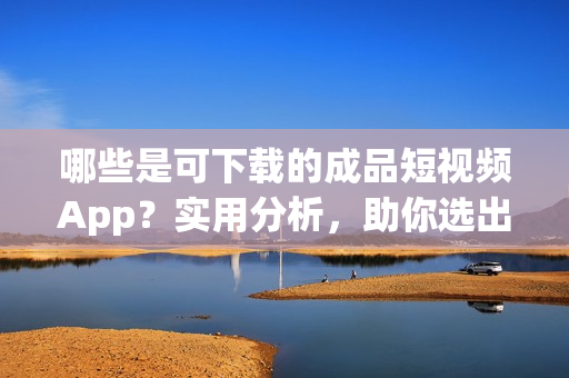 哪些是可下載的成品短視頻App？實用分析，助你選出最優(yōu)秀的！
