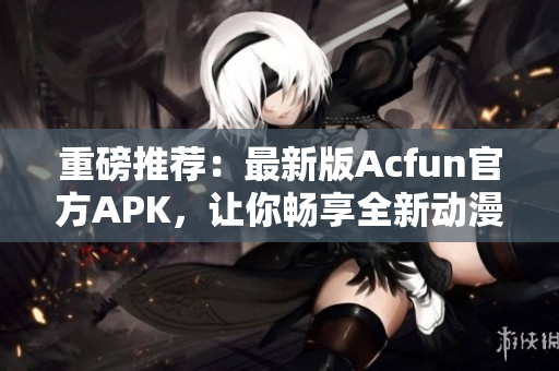 重磅推薦：最新版Acfun官方APK，讓你暢享全新動漫和彈幕體驗(yàn)！