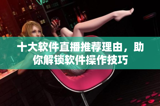 十大軟件直播推薦理由，助你解鎖軟件操作技巧