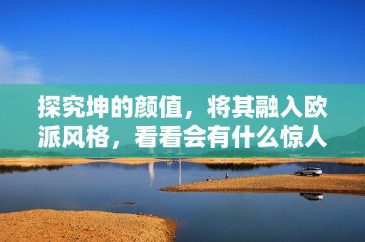 探究坤的顏值，將其融入歐派風(fēng)格，看看會有什么驚人變化！