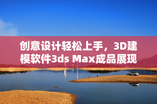 創(chuàng)意設計輕松上手，3D建模軟件3ds Max成品展現(xiàn)