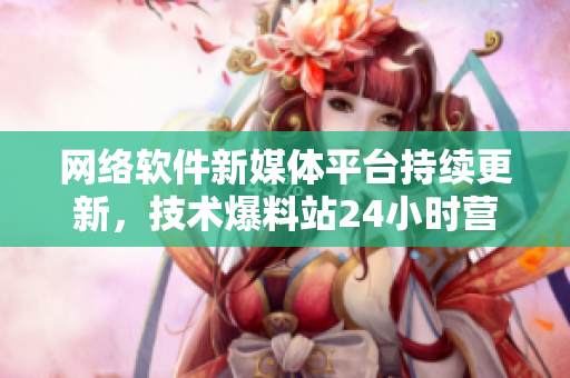 網(wǎng)絡(luò)軟件新媒體平臺(tái)持續(xù)更新，技術(shù)爆料站24小時(shí)營(yíng)業(yè)