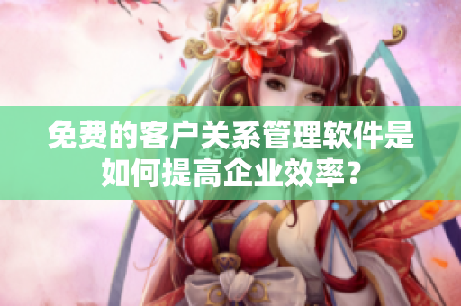 免費的客戶關(guān)系管理軟件是如何提高企業(yè)效率？