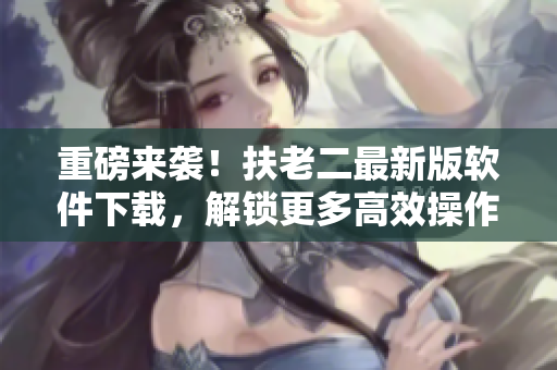 重磅來襲！扶老二最新版軟件下載，解鎖更多高效操作！