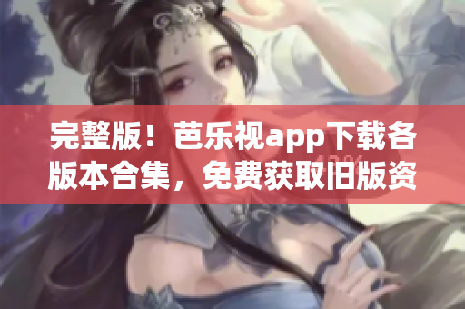 完整版！芭樂視app下載各版本合集，免費獲取舊版資源