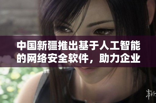 中國新疆推出基于人工智能的網(wǎng)絡(luò)安全軟件，助力企業(yè)信息安全升級