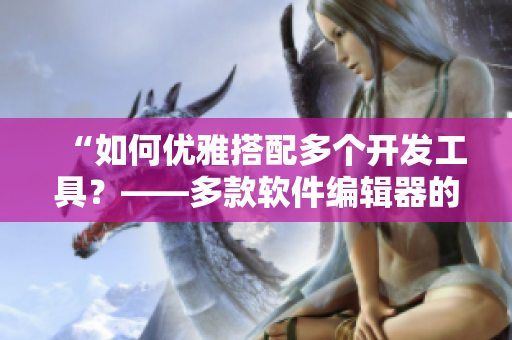 “如何優(yōu)雅搭配多個(gè)開發(fā)工具？——多款軟件編輯器的使用方法”