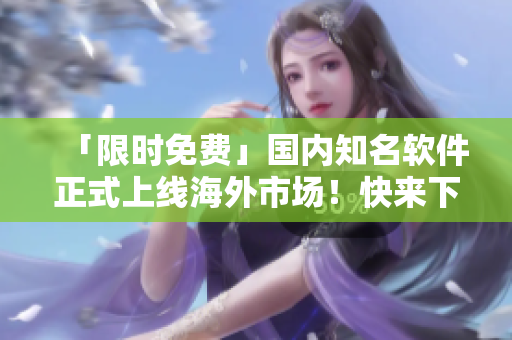 「限時免費」國內知名軟件正式上線海外市場！快來下載體驗吧！