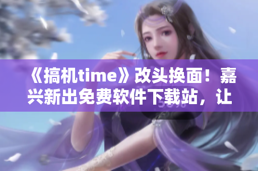 《搞機(jī)time》改頭換面！嘉興新出免費(fèi)軟件下載站，讓你獲得最新實(shí)用軟件！