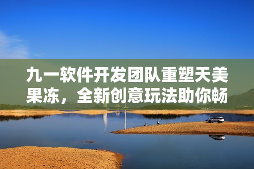 九一軟件開發(fā)團(tuán)隊(duì)重塑天美果凍，全新創(chuàng)意玩法助你暢享網(wǎng)絡(luò)軟件時(shí)代