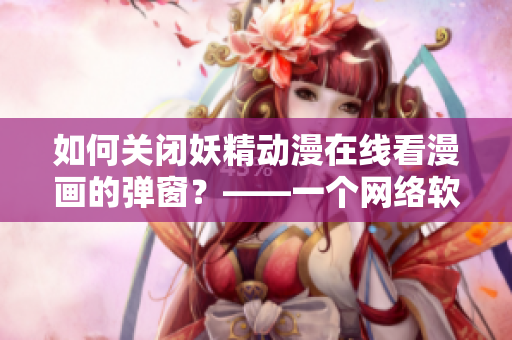 如何關(guān)閉妖精動(dòng)漫在線看漫畫的彈窗？——一個(gè)網(wǎng)絡(luò)軟件編輯的實(shí)用技巧