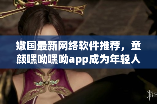 嫩國(guó)最新網(wǎng)絡(luò)軟件推薦，童顏嘿呦嘿呦app成為年輕人的最?lèi)?ài)