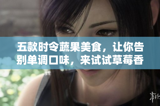 五款時(shí)令蔬果美食，讓你告別單調(diào)口味，來試試草莓香草絲瓜秋葵向日葵榴蓮