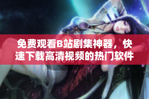 免費觀看B站劇集神器，快速下載高清視頻的熱門軟件分享