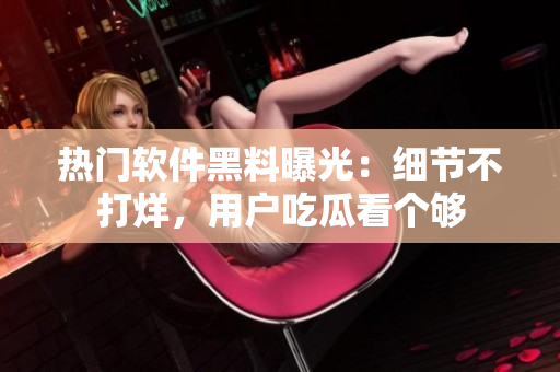 熱門軟件黑料曝光：細(xì)節(jié)不打烊，用戶吃瓜看個(gè)夠