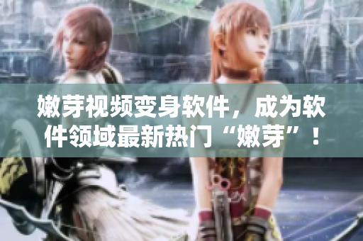 嫩芽視頻變身軟件，成為軟件領(lǐng)域最新熱門“嫩芽”！——優(yōu)秀軟件推薦
