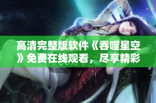 高清完整版軟件《吞噬星空》免費(fèi)在線觀看，盡享精彩劇情