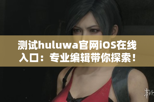 測試huluwa官網(wǎng)iOS在線入口：專業(yè)編輯帶你探索！