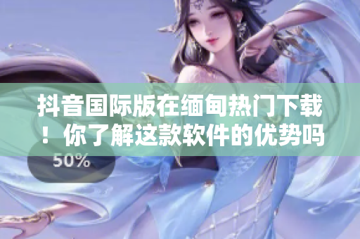 抖音國際版在緬甸熱門下載！你了解這款軟件的優(yōu)勢嗎？