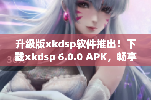 升級(jí)版xkdsp軟件推出！下載xkdsp 6.0.0 APK，暢享全新網(wǎng)絡(luò)軟件體驗(yàn)