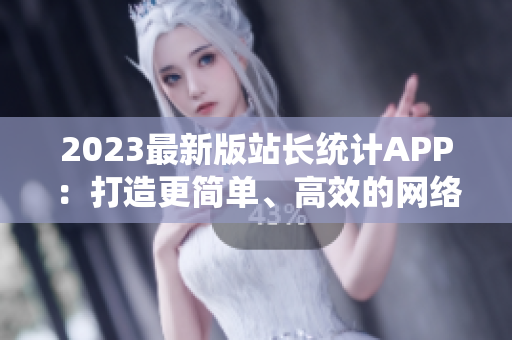 2023最新版站長統(tǒng)計APP：打造更簡單、高效的網(wǎng)絡(luò)軟件分析工具