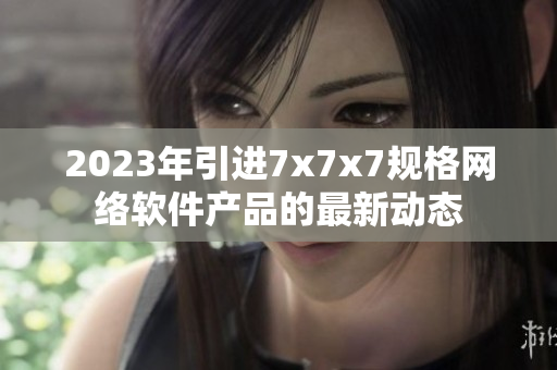 2023年引進7x7x7規(guī)格網絡軟件產品的最新動態(tài)