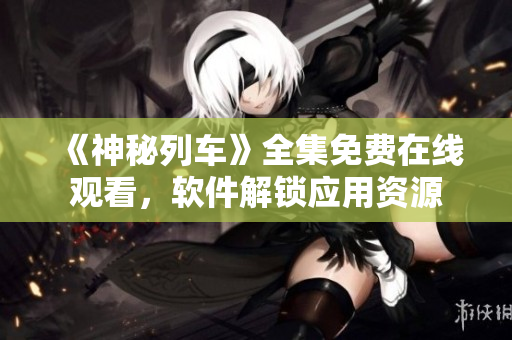 《神秘列車》全集免費(fèi)在線觀看，軟件解鎖應(yīng)用資源