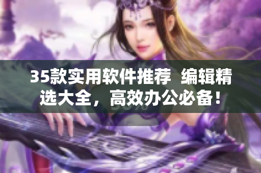35款實(shí)用軟件推薦  編輯精選大全，高效辦公必備！