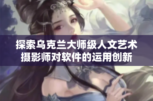 探索烏克蘭大師級人文藝術攝影師對軟件的運用創(chuàng)新