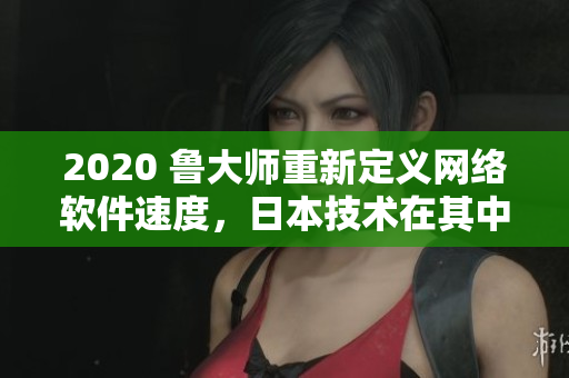 2020 魯大師重新定義網(wǎng)絡軟件速度，日本技術在其中扮演重要角色