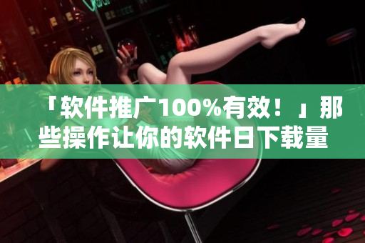 「軟件推廣100%有效！」那些操作讓你的軟件日下載量破萬