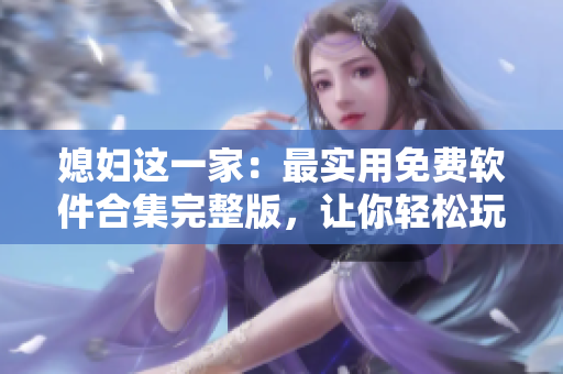 媳婦這一家：最實(shí)用免費(fèi)軟件合集完整版，讓你輕松玩轉(zhuǎn)電腦！