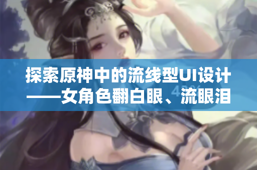 探索原神中的流線型UI設(shè)計(jì)——女角色翻白眼、流眼淚、流口水的啟示