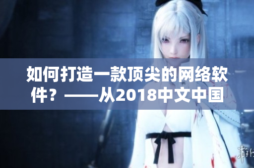 如何打造一款頂尖的網(wǎng)絡(luò)軟件？——從2018中文中國國語看重點提示