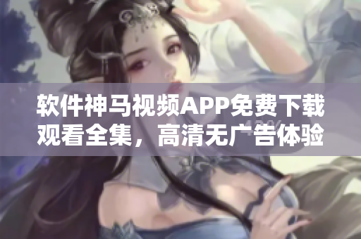 軟件神馬視頻APP免費下載觀看全集，高清無廣告體驗