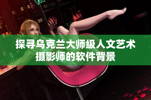 探尋烏克蘭大師級人文藝術攝影師的軟件背景