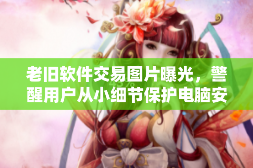 老舊軟件交易圖片曝光，警醒用戶從小細(xì)節(jié)保護(hù)電腦安全